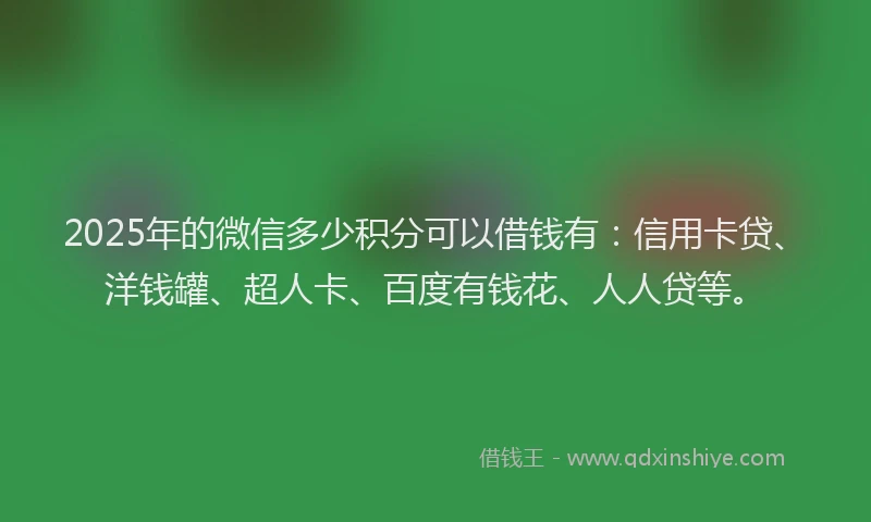 2025年的微信多少积分可以借钱有：信用卡贷、洋钱罐、超人卡、百度有钱花、人人贷等。