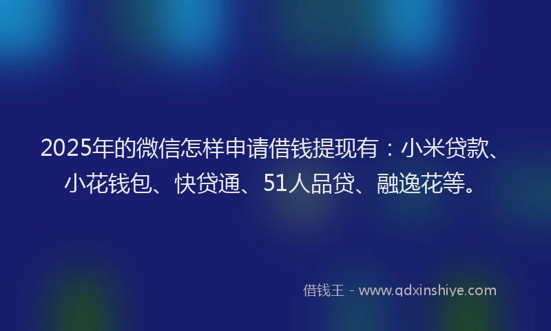2025年的微信怎样申请借钱提现有：小米贷款、小花钱包、快贷通、51人品贷、融逸花等。