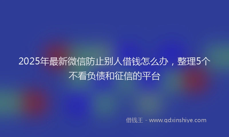 2025年最新微信防止别人借钱怎么办，整理5个不看负债和征信的平台
