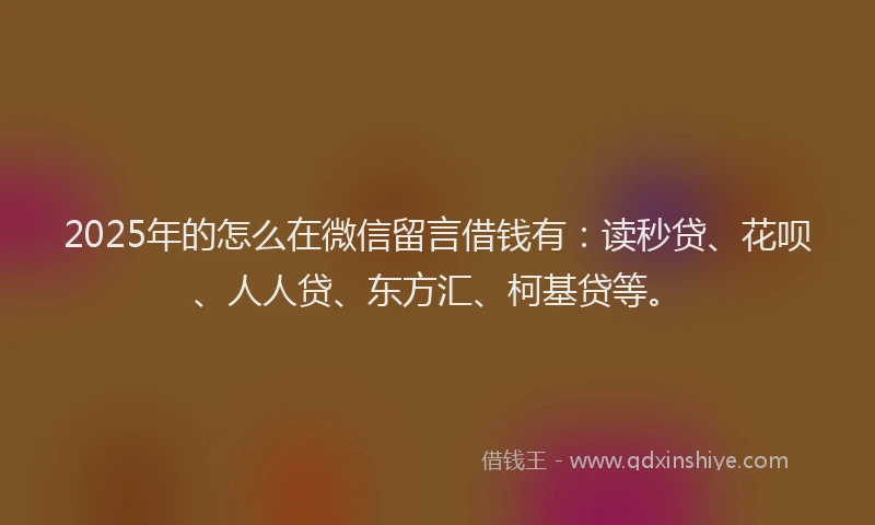 2025年的怎么在微信留言借钱有：读秒贷、花呗、人人贷、东方汇、柯基贷等。
