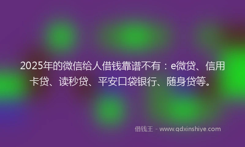 2025年的微信给人借钱靠谱不有：e微贷、信用卡贷、读秒贷、平安口袋银行、随身贷等。