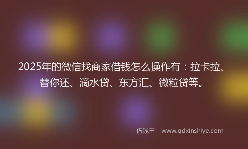 2025年的微信找商家借钱怎么操作有：拉卡拉、替你还、滴水贷、东方汇、微粒贷等。
