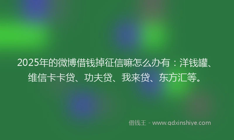 2025年的微博借钱掉征信嘛怎么办有：洋钱罐、维信卡卡贷、功夫贷、我来贷、东方汇等。