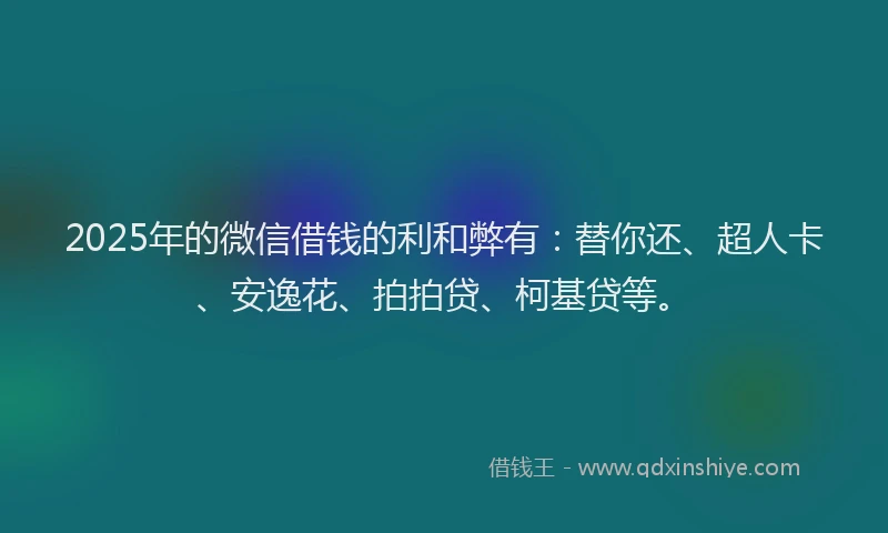 2025年的微信借钱的利和弊有：替你还、超人卡、安逸花、拍拍贷、柯基贷等。