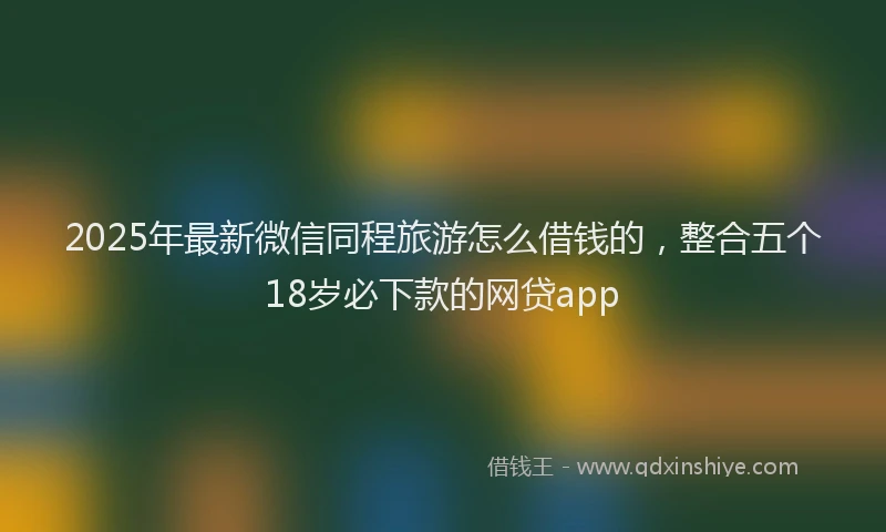 2025年最新微信同程旅游怎么借钱的，整合五个18岁必下款的网贷app