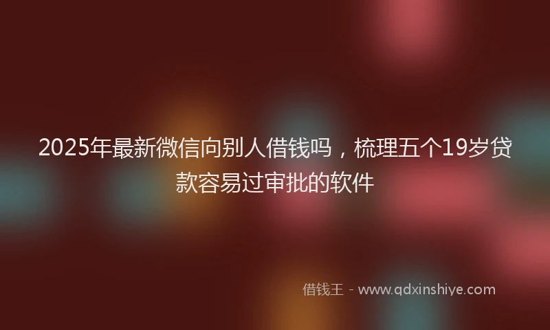 2025年最新微信向别人借钱吗，梳理五个19岁贷款容易过审批的软件