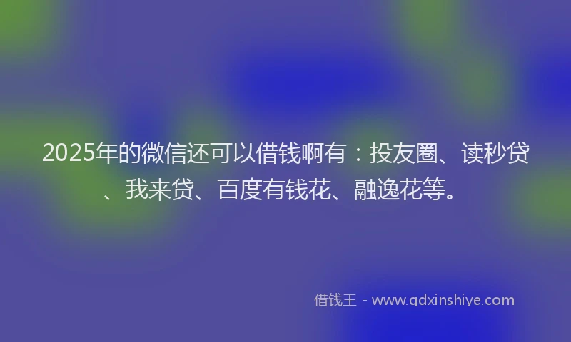 2025年的微信还可以借钱啊有：投友圈、读秒贷、我来贷、百度有钱花、融逸花等。