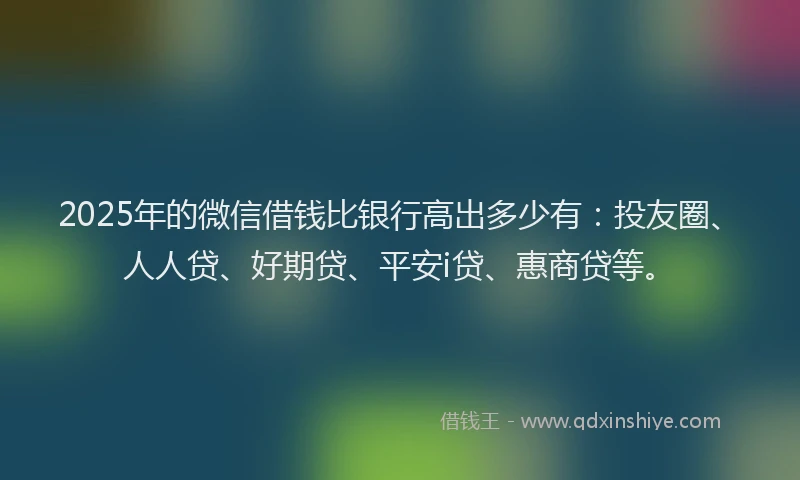2025年的微信借钱比银行高出多少有：投友圈、人人贷、好期贷、平安i贷、惠商贷等。