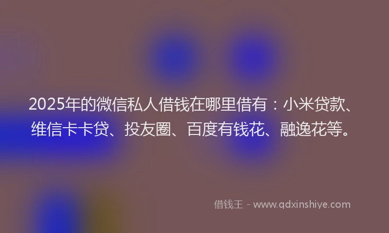 2025年的微信私人借钱在哪里借有：小米贷款、维信卡卡贷、投友圈、百度有钱花、融逸花等。