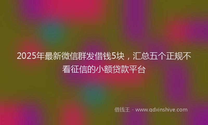 2025年最新微信群发借钱5块，汇总五个正规不看征信的小额贷款平台