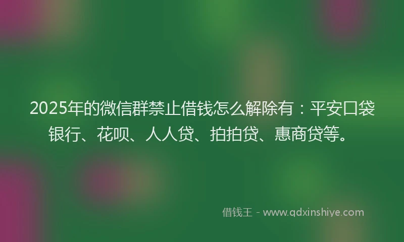 2025年的微信群禁止借钱怎么解除有：平安口袋银行、花呗、人人贷、拍拍贷、惠商贷等。