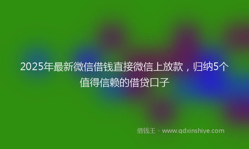 2025年最新微信借钱直接微信上放款，归纳5个值得信赖的借贷口子