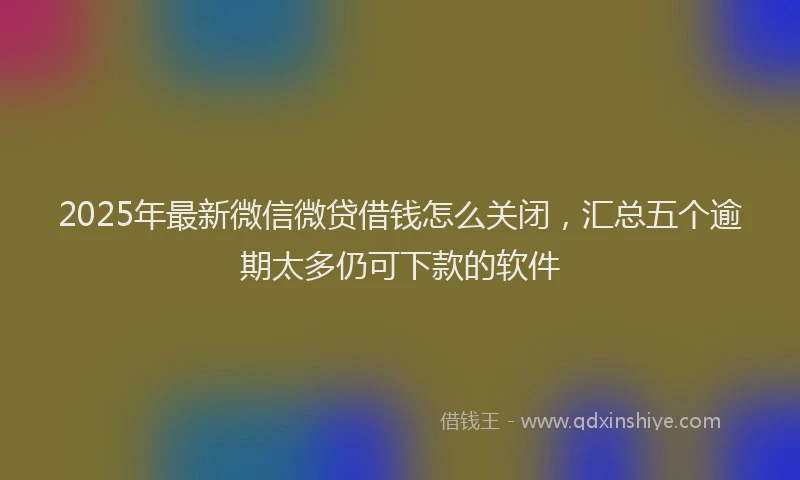 2025年最新微信微贷借钱怎么关闭，汇总五个逾期太多仍可下款的软件