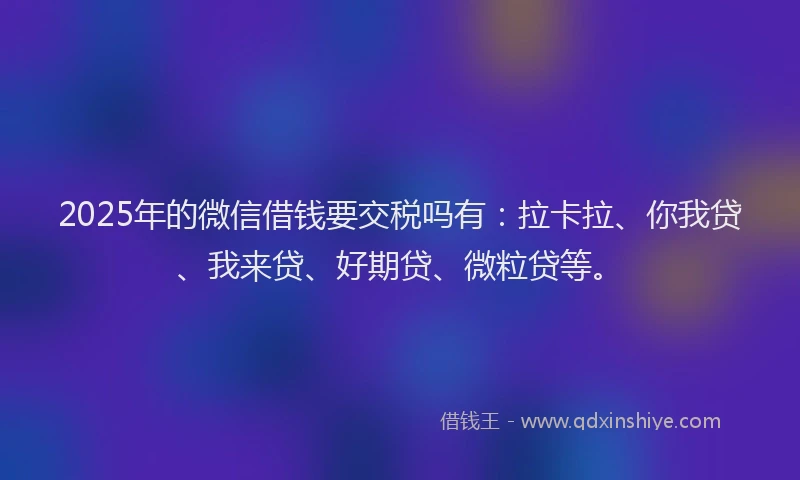2025年的微信借钱要交税吗有：拉卡拉、你我贷、我来贷、好期贷、微粒贷等。