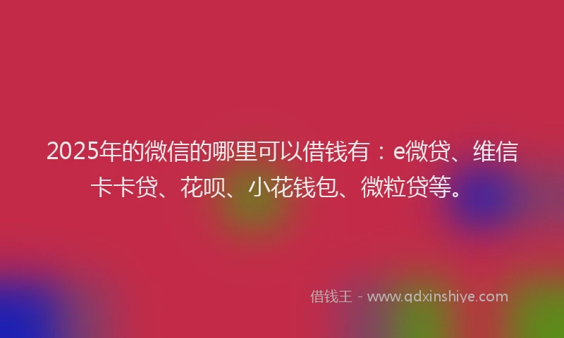 2025年的微信的哪里可以借钱有：e微贷、维信卡卡贷、花呗、小花钱包、微粒贷等。
