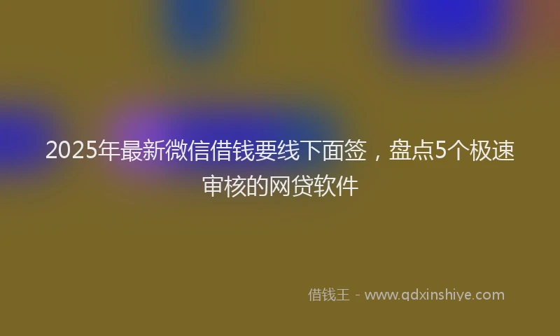 2025年最新微信借钱要线下面签，盘点5个极速审核的网贷软件