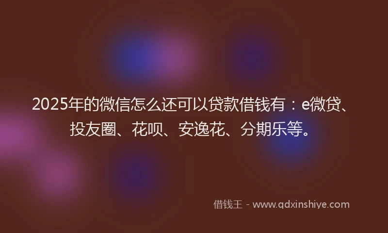2025年的微信怎么还可以贷款借钱有：e微贷、投友圈、花呗、安逸花、分期乐等。