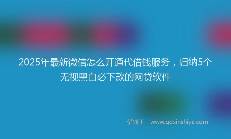 2025年最新微信怎么开通代借钱服务，归纳5个无视黑白必下款的网贷软件