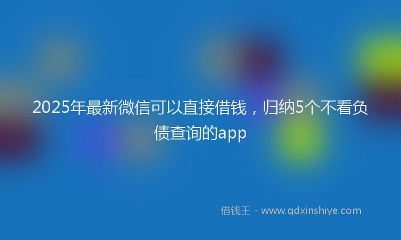 2025年最新微信可以直接借钱，归纳5个不看负债查询的app