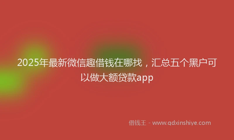 2025年最新微信趣借钱在哪找，汇总五个黑户可以做大额贷款app