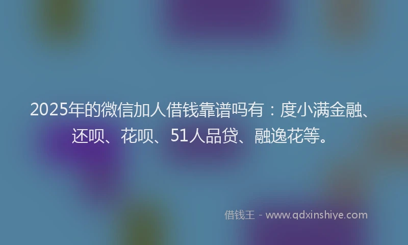 2025年的微信加人借钱靠谱吗有：度小满金融、还呗、花呗、51人品贷、融逸花等。