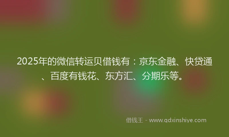 2025年的微信转运贝借钱有：京东金融、快贷通、百度有钱花、东方汇、分期乐等。