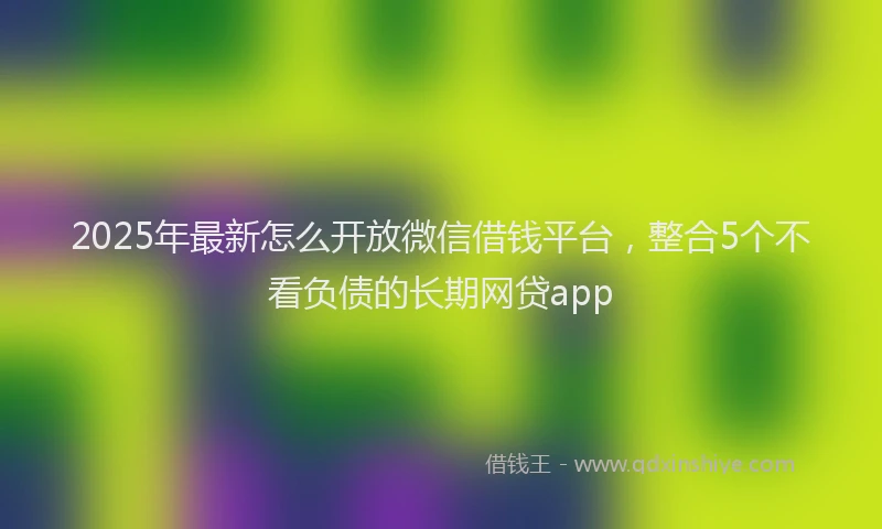 2025年最新怎么开放微信借钱平台，整合5个不看负债的长期网贷app