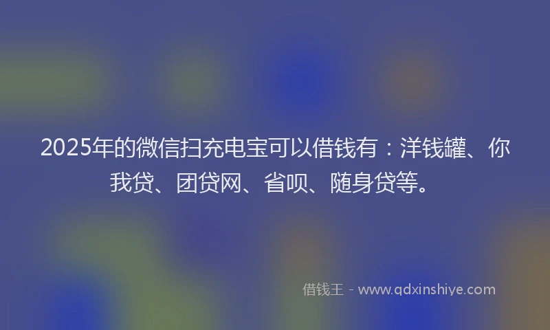 2025年的微信扫充电宝可以借钱有：洋钱罐、你我贷、团贷网、省呗、随身贷等。
