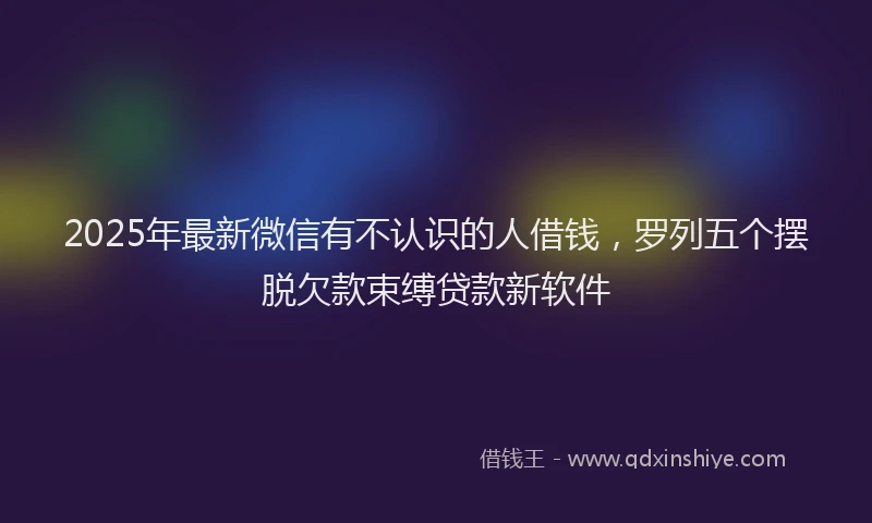 2025年最新微信有不认识的人借钱，罗列五个摆脱欠款束缚贷款新软件