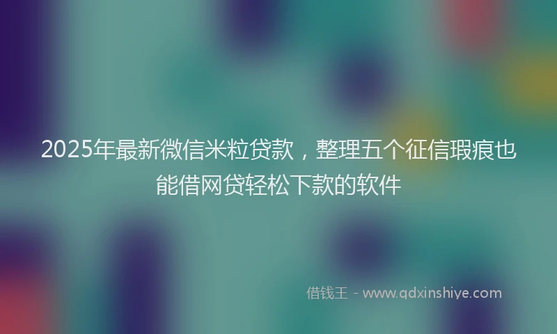 2025年最新微信米粒贷款，整理五个征信瑕疵也能借网贷轻松下款的软件