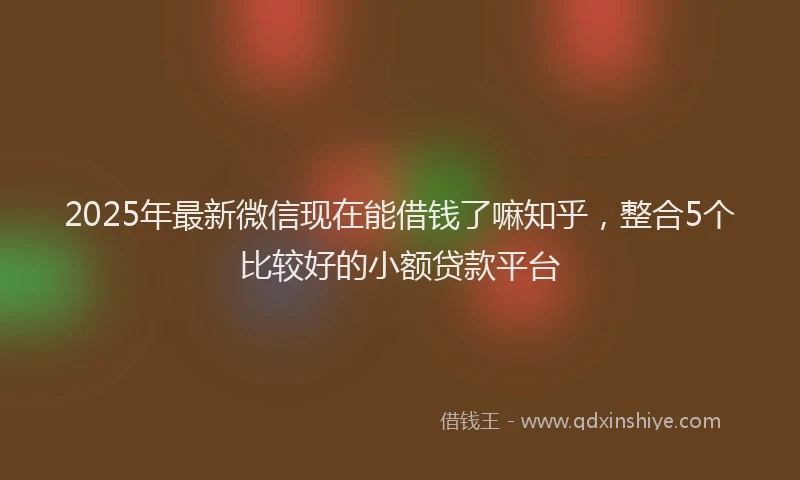 2025年最新微信现在能借钱了嘛知乎，整合5个比较好的小额贷款平台