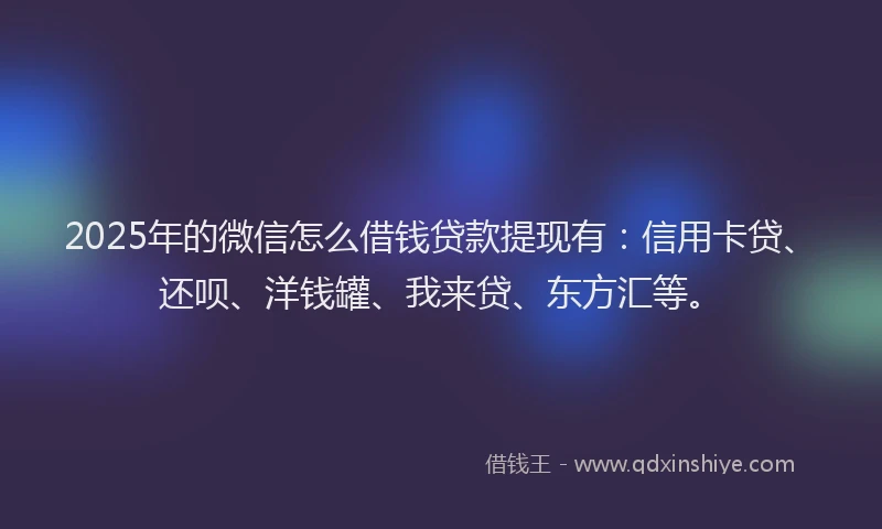 2025年的微信怎么借钱贷款提现有：信用卡贷、还呗、洋钱罐、我来贷、东方汇等。
