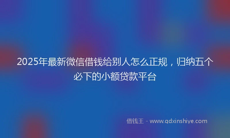2025年最新微信借钱给别人怎么正规，归纳五个必下的小额贷款平台