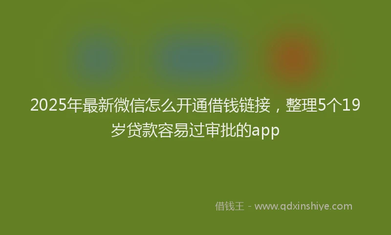 2025年最新微信怎么开通借钱链接，整理5个19岁贷款容易过审批的app