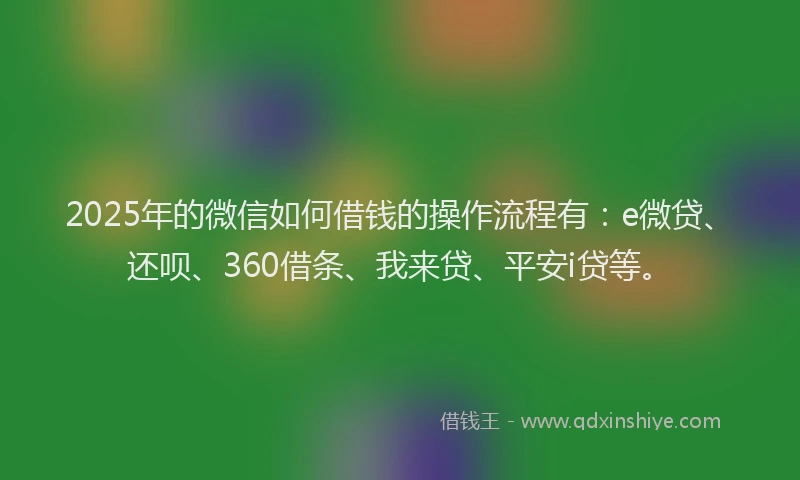 2025年的微信如何借钱的操作流程有：e微贷、还呗、360借条、我来贷、平安i贷等。