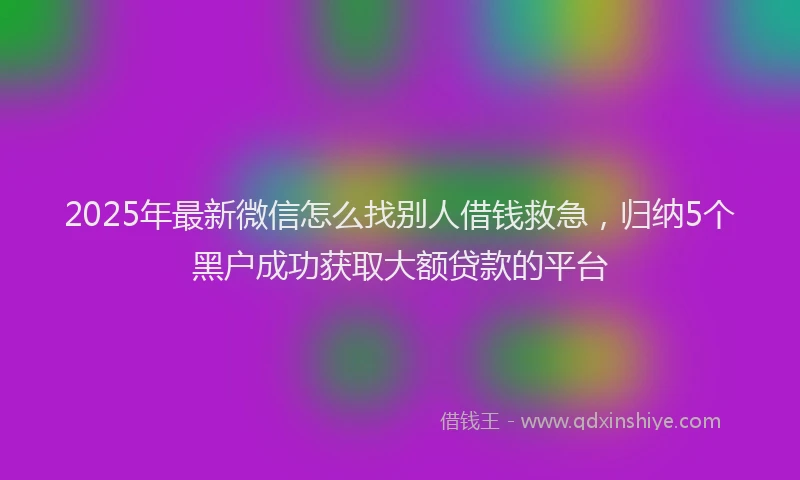 2025年最新微信怎么找别人借钱救急，归纳5个黑户成功获取大额贷款的平台