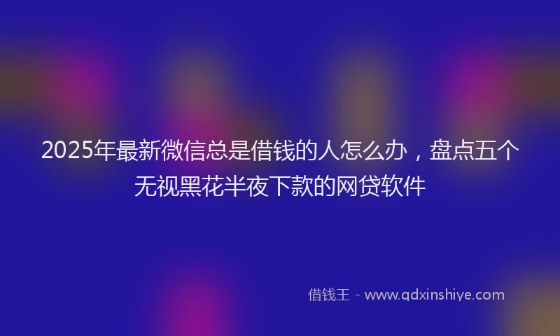 2025年最新微信总是借钱的人怎么办，盘点五个无视黑花半夜下款的网贷软件