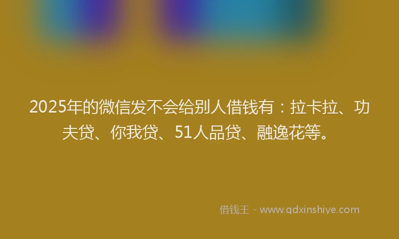 2025年的微信发不会给别人借钱有：拉卡拉、功夫贷、你我贷、51人品贷、融逸花等。