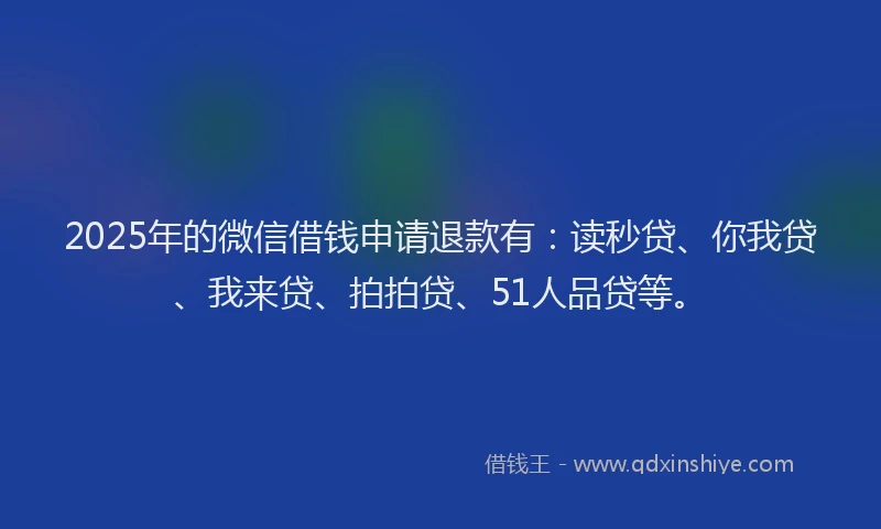 2025年的微信借钱申请退款有：读秒贷、你我贷、我来贷、拍拍贷、51人品贷等。