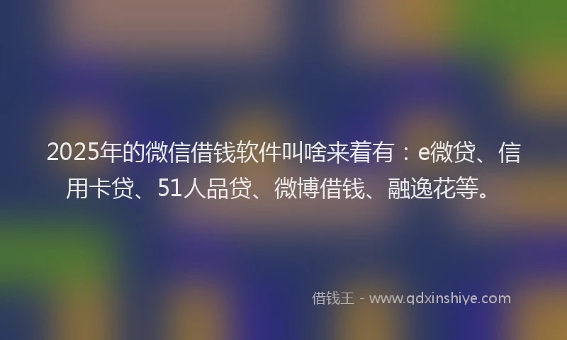 2025年的微信借钱软件叫啥来着有：e微贷、信用卡贷、51人品贷、微博借钱、融逸花等。