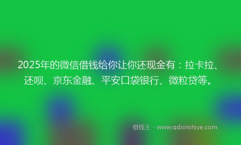 2025年的微信借钱给你让你还现金有：拉卡拉、还呗、京东金融、平安口袋银行、微粒贷等。