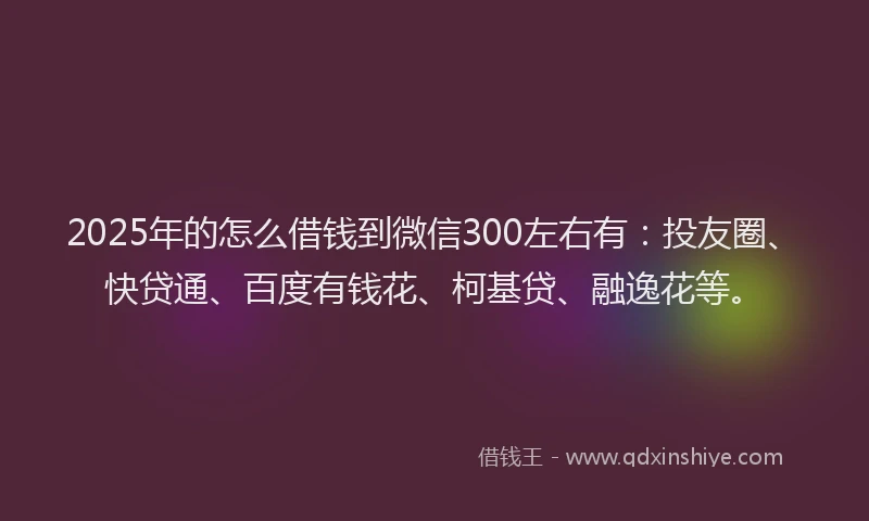 2025年的怎么借钱到微信300左右有：投友圈、快贷通、百度有钱花、柯基贷、融逸花等。