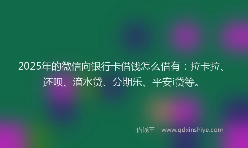 2025年的微信向银行卡借钱怎么借有：拉卡拉、还呗、滴水贷、分期乐、平安i贷等。
