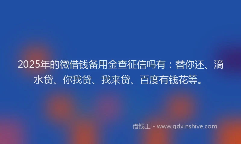2025年的微借钱备用金查征信吗有：替你还、滴水贷、你我贷、我来贷、百度有钱花等。