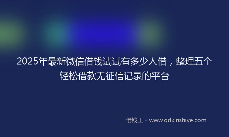 2025年最新微信借钱试试有多少人借，整理五个轻松借款无征信记录的平台