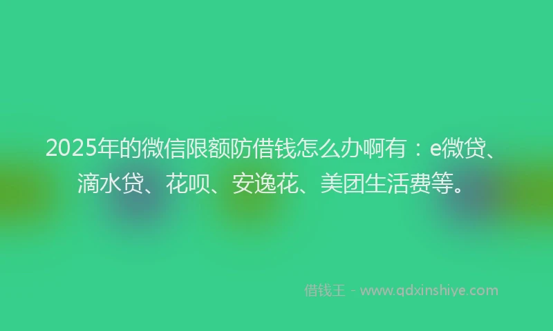 2025年的微信限额防借钱怎么办啊有：e微贷、滴水贷、花呗、安逸花、美团生活费等。