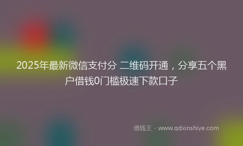 2025年最新微信支付分 二维码开通，分享五个黑户借钱0门槛极速下款口子