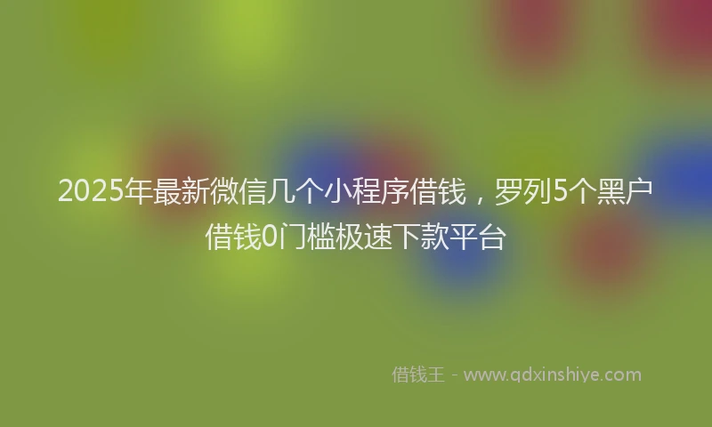2025年最新微信几个小程序借钱，罗列5个黑户借钱0门槛极速下款平台