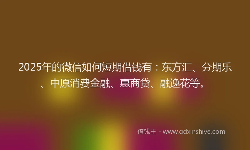 2025年的微信如何短期借钱有：东方汇、分期乐、中原消费金融、惠商贷、融逸花等。