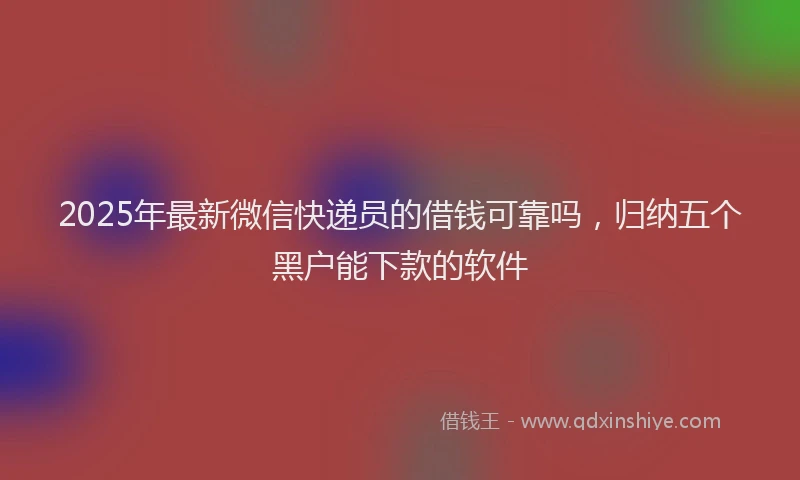 2025年最新微信快递员的借钱可靠吗,归纳五个黑户能下款的软件